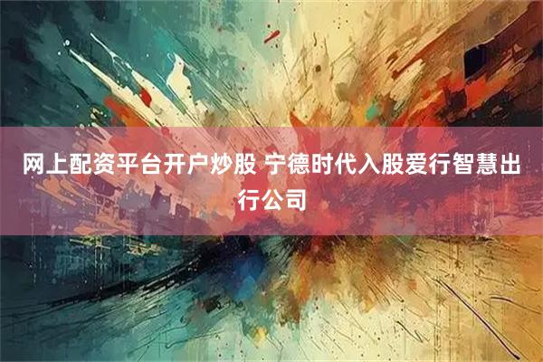 网上配资平台开户炒股 宁德时代入股爱行智慧出行公司