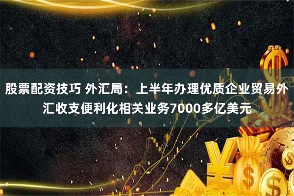 股票配资技巧 外汇局：上半年办理优质企业贸易外汇收支便利化相关业务7000多亿美元