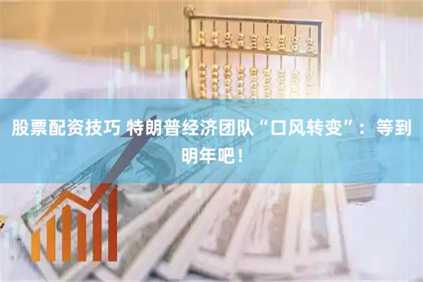股票配资技巧 特朗普经济团队“口风转变”：等到明年吧！