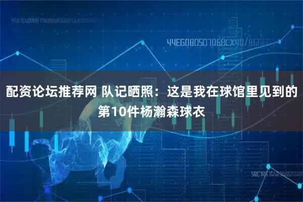 配资论坛推荐网 队记晒照：这是我在球馆里见到的第10件杨瀚森球衣
