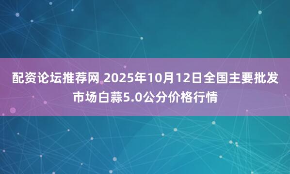 配资论坛推荐网 2025年10月12日全国主要批发市场白蒜5.0公分价格行情