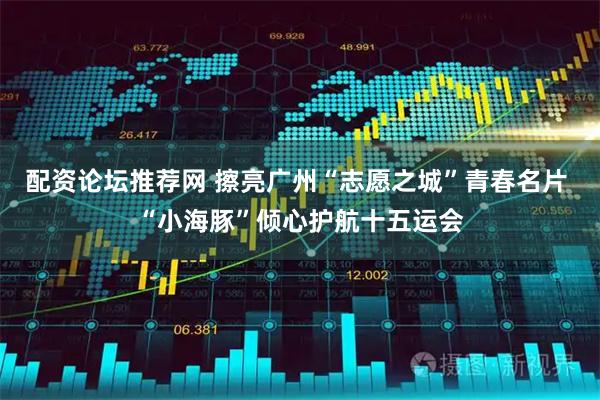 配资论坛推荐网 擦亮广州“志愿之城”青春名片 “小海豚”倾心护航十五运会
