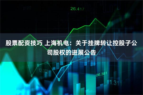 股票配资技巧 上海机电：关于挂牌转让控股子公司股权的进展公告