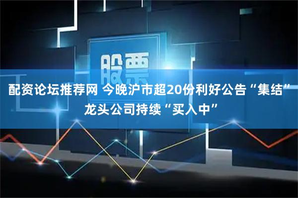 配资论坛推荐网 今晚沪市超20份利好公告“集结” 龙头公司持续“买入中”