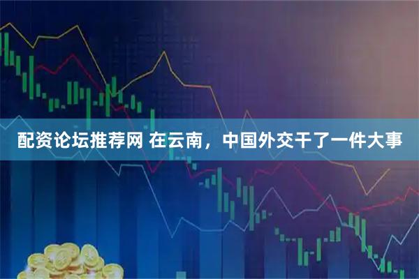 配资论坛推荐网 在云南，中国外交干了一件大事