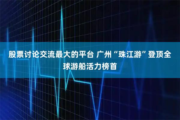 股票讨论交流最大的平台 广州“珠江游”登顶全球游船活力榜首