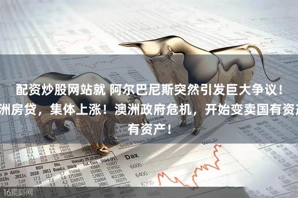 配资炒股网站就 阿尔巴尼斯突然引发巨大争议！澳洲房贷，集体上涨！澳洲政府危机，开始变卖国有资产！