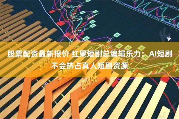 股票配资最新报价 红果短剧总编辑乐力：AI短剧不会挤占真人短剧资源