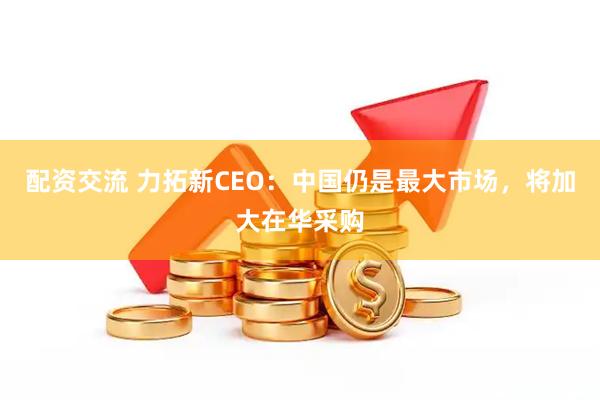 配资交流 力拓新CEO：中国仍是最大市场，将加大在华采购