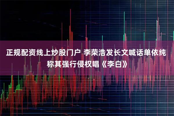 正规配资线上炒股门户 李荣浩发长文喊话单依纯 称其强行侵权唱《李白》