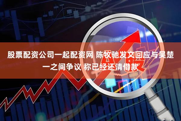 股票配资公司一起配资网 陈牧驰发文回应与吴楚一之间争议 称已经还清借款