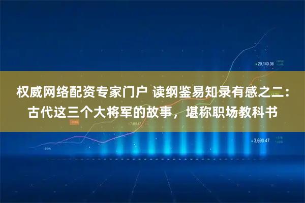 权威网络配资专家门户 读纲鉴易知录有感之二：古代这三个大将军的故事，堪称职场教科书